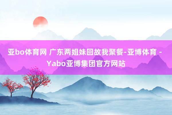亚bo体育网 广东两姐妹回故我聚餐-亚博体育 - Yabo亚博集团官方网站