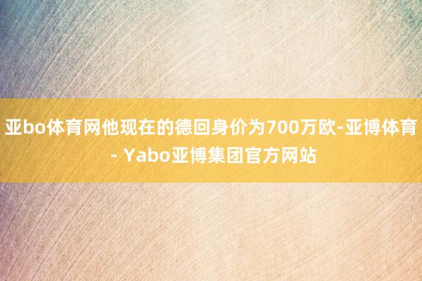 亚bo体育网他现在的德回身价为700万欧-亚博体育 - Yabo亚博集团官方网站