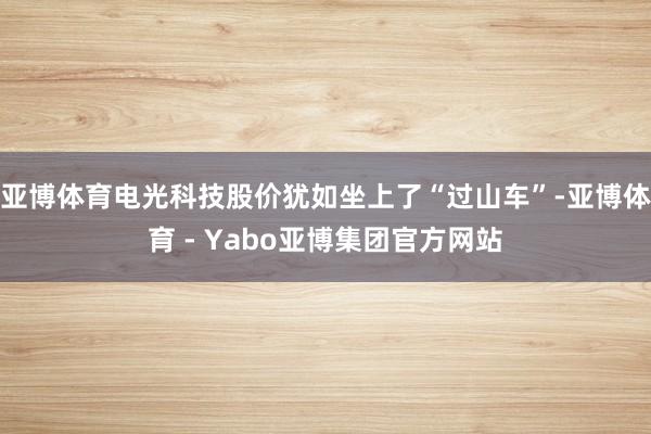 亚博体育电光科技股价犹如坐上了“过山车”-亚博体育 - Yabo亚博集团官方网站