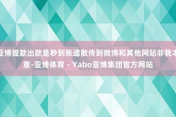 亚博提款出款是秒到账遣散传到微博和其他网站非我本意-亚博体育 - Yabo亚博集团官方网站
