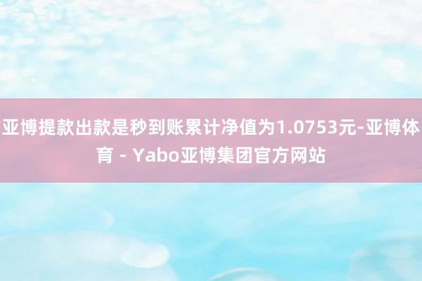 亚博提款出款是秒到账累计净值为1.0753元-亚博体育 - Yabo亚博集团官方网站