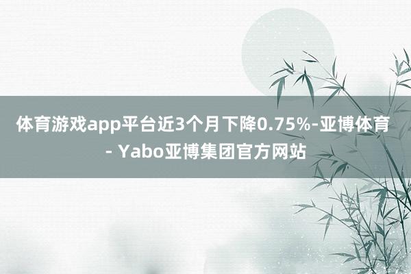 体育游戏app平台近3个月下降0.75%-亚博体育 - Yabo亚博集团官方网站