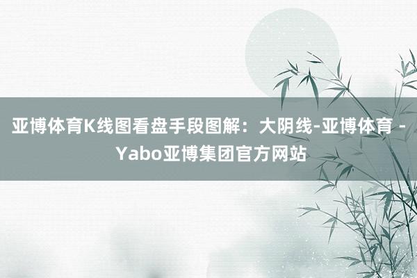 亚博体育K线图看盘手段图解：大阴线-亚博体育 - Yabo亚博集团官方网站