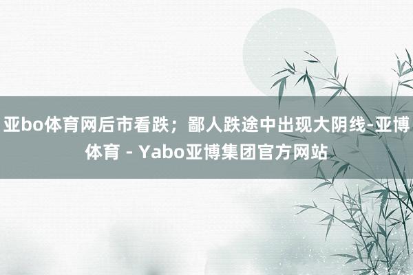 亚bo体育网后市看跌;鄙人跌途中出现大阴线-亚博体育 - Yabo亚博集团官方网站