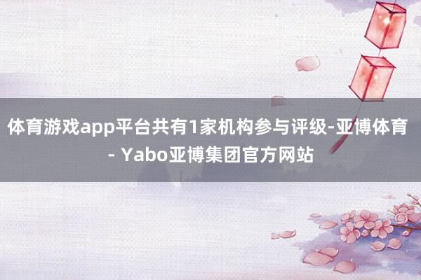 体育游戏app平台共有1家机构参与评级-亚博体育 - Yabo亚博集团官方网站