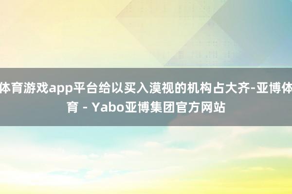 体育游戏app平台给以买入漠视的机构占大齐-亚博体育 - Yabo亚博集团官方网站