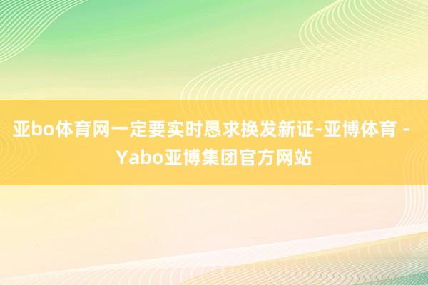 亚bo体育网一定要实时恳求换发新证-亚博体育 - Yabo亚博集团官方网站