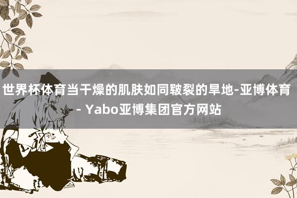 世界杯体育当干燥的肌肤如同皲裂的旱地-亚博体育 - Yabo亚博集团官方网站