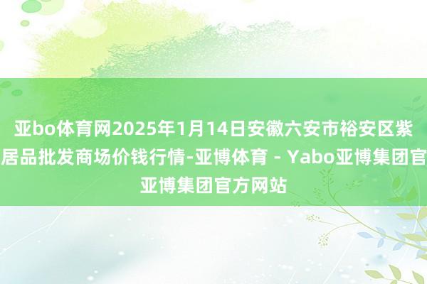 亚bo体育网2025年1月14日安徽六安市裕安区紫竹林农居品批发商场价钱行情-亚博体育 - Yabo亚博集团官方网站