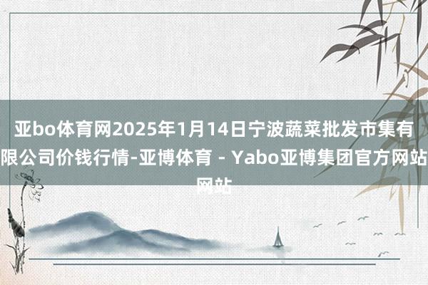 亚bo体育网2025年1月14日宁波蔬菜批发市集有限公司价钱行情-亚博体育 - Yabo亚博集团官方网站