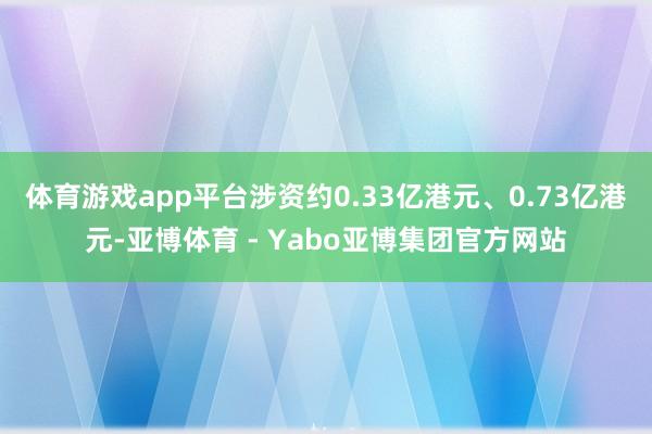 体育游戏app平台涉资约0.33亿港元、0.73亿港元-亚博体育 - Yabo亚博集团官方网站