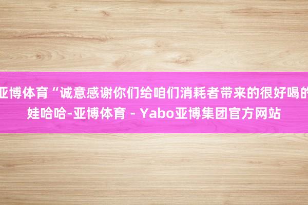 亚博体育“诚意感谢你们给咱们消耗者带来的很好喝的娃哈哈-亚博体育 - Yabo亚博集团官方网站
