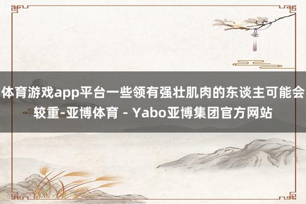 体育游戏app平台一些领有强壮肌肉的东谈主可能会较重-亚博体育 - Yabo亚博集团官方网站