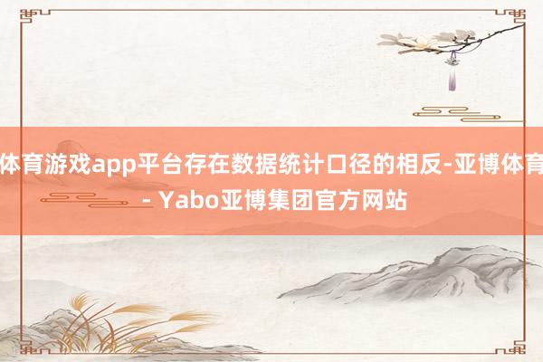 体育游戏app平台存在数据统计口径的相反-亚博体育 - Yabo亚博集团官方网站