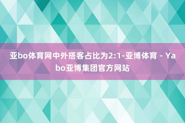 亚bo体育网中外搭客占比为2:1-亚博体育 - Yabo亚博集团官方网站