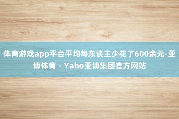 体育游戏app平台平均每东谈主少花了600余元-亚博体育 - Yabo亚博集团官方网站