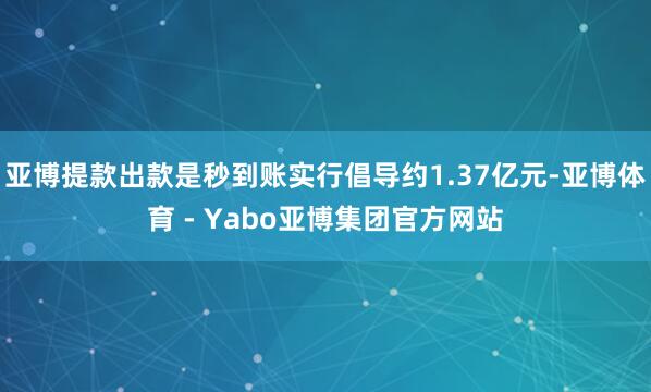亚博提款出款是秒到账实行倡导约1.37亿元-亚博体育 - Yabo亚博集团官方网站