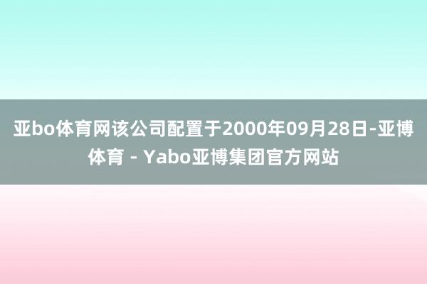 亚bo体育网该公司配置于2000年09月28日-亚博体育 - Yabo亚博集团官方网站