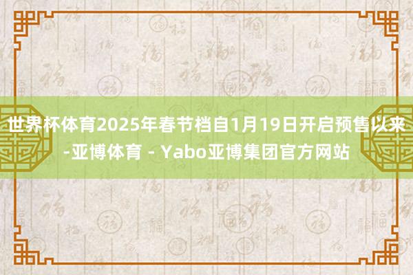 世界杯体育2025年春节档自1月19日开启预售以来-亚博体育 - Yabo亚博集团官方网站
