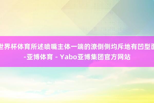 世界杯体育所述喷嘴主体一端的潦倒侧均斥地有凹型面-亚博体育 - Yabo亚博集团官方网站