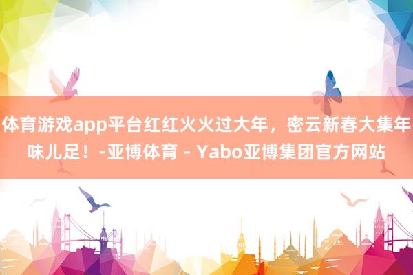体育游戏app平台红红火火过大年，密云新春大集年味儿足！-亚博体育 - Yabo亚博集团官方网站