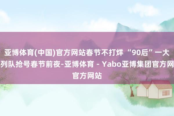 亚博体育(中国)官方网站春节不打烊 “90后”一大早列队抢号春节前夜-亚博体育 - Yabo亚博集团官方网站