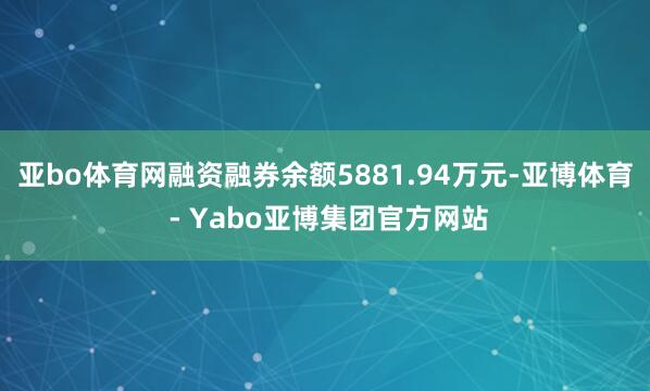 亚bo体育网融资融券余额5881.94万元-亚博体育 - Yabo亚博集团官方网站