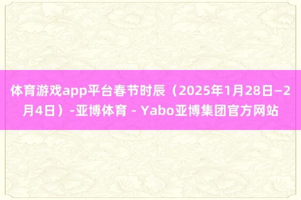 体育游戏app平台春节时辰（2025年1月28日—2月4日）-亚博体育 - Yabo亚博集团官方网站