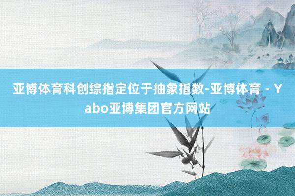 亚博体育科创综指定位于抽象指数-亚博体育 - Yabo亚博集团官方网站