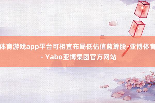 体育游戏app平台可相宜布局低估值蓝筹股-亚博体育 - Yabo亚博集团官方网站