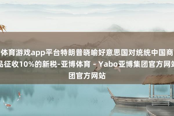 体育游戏app平台特朗普晓喻好意思国对统统中国商品征收10%的新税-亚博体育 - Yabo亚博集团官方网站