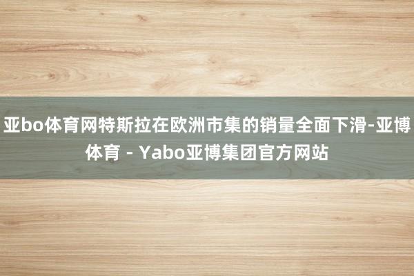 亚bo体育网特斯拉在欧洲市集的销量全面下滑-亚博体育 - Yabo亚博集团官方网站