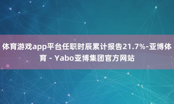 体育游戏app平台任职时辰累计报告21.7%-亚博体育 - Yabo亚博集团官方网站