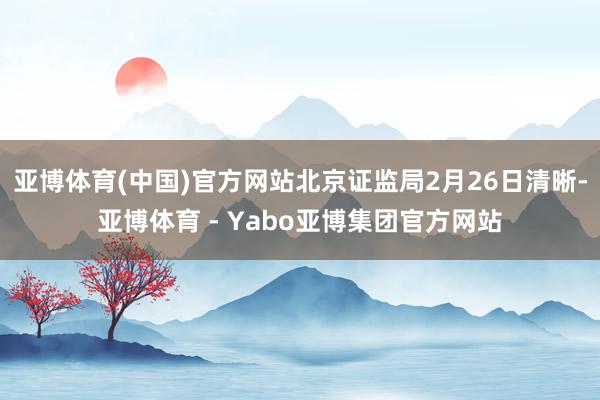 亚博体育(中国)官方网站北京证监局2月26日清晰-亚博体育 - Yabo亚博集团官方网站