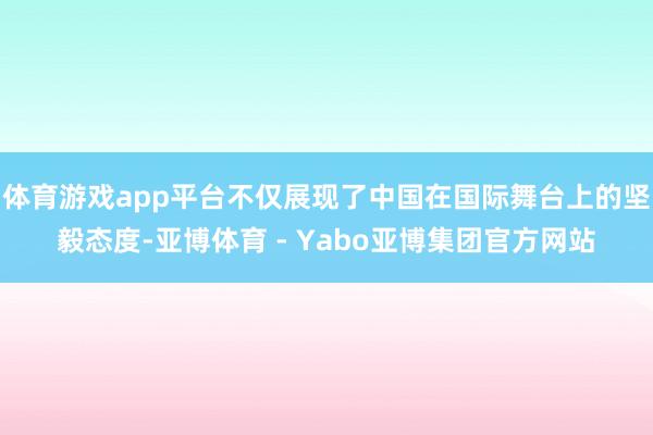 体育游戏app平台不仅展现了中国在国际舞台上的坚毅态度-亚博体育 - Yabo亚博集团官方网站