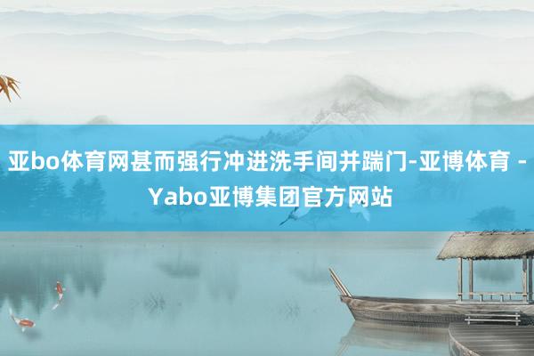 亚bo体育网甚而强行冲进洗手间并踹门-亚博体育 - Yabo亚博集团官方网站
