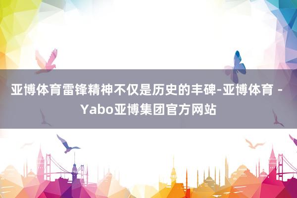 亚博体育雷锋精神不仅是历史的丰碑-亚博体育 - Yabo亚博集团官方网站