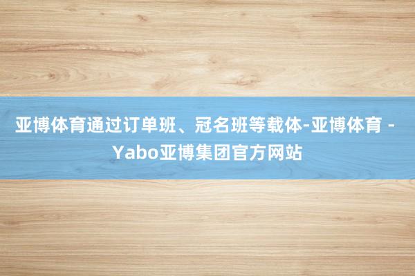 亚博体育通过订单班、冠名班等载体-亚博体育 - Yabo亚博集团官方网站