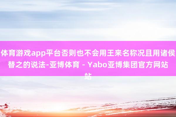 体育游戏app平台否则也不会用王来名称况且用诸侯替之的说法-亚博体育 - Yabo亚博集团官方网站