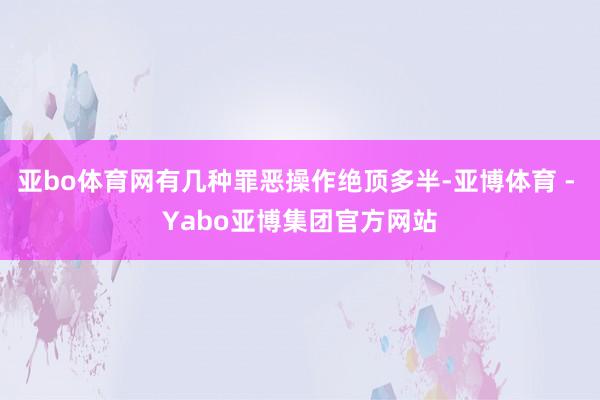 亚bo体育网有几种罪恶操作绝顶多半-亚博体育 - Yabo亚博集团官方网站