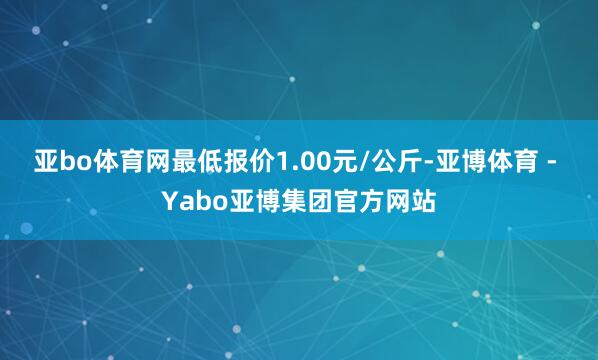 亚bo体育网最低报价1.00元/公斤-亚博体育 - Yabo亚博集团官方网站