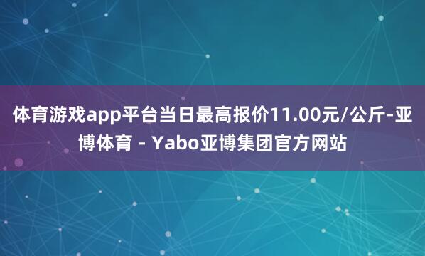 体育游戏app平台当日最高报价11.00元/公斤-亚博体育 - Yabo亚博集团官方网站
