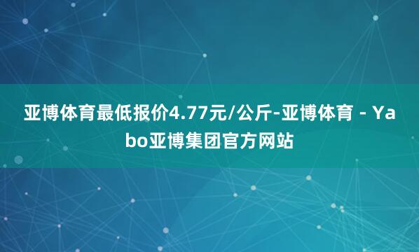 亚博体育最低报价4.77元/公斤-亚博体育 - Yabo亚博集团官方网站