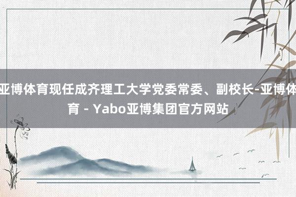 亚博体育现任成齐理工大学党委常委、副校长-亚博体育 - Yabo亚博集团官方网站