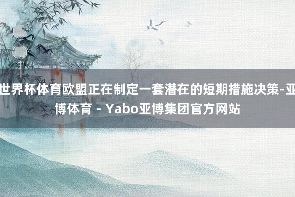 世界杯体育欧盟正在制定一套潜在的短期措施决策-亚博体育 - Yabo亚博集团官方网站