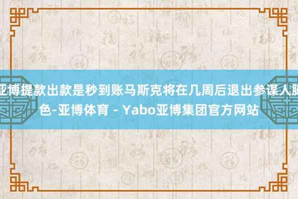 亚博提款出款是秒到账马斯克将在几周后退出参谋人脚色-亚博体育 - Yabo亚博集团官方网站