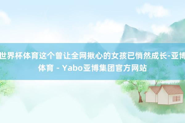 世界杯体育这个曾让全网揪心的女孩已悄然成长-亚博体育 - Yabo亚博集团官方网站