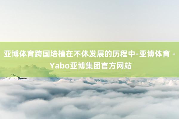 亚博体育跨国培植在不休发展的历程中-亚博体育 - Yabo亚博集团官方网站