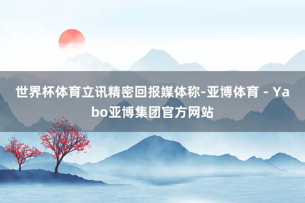 世界杯体育　　立讯精密回报媒体称-亚博体育 - Yabo亚博集团官方网站