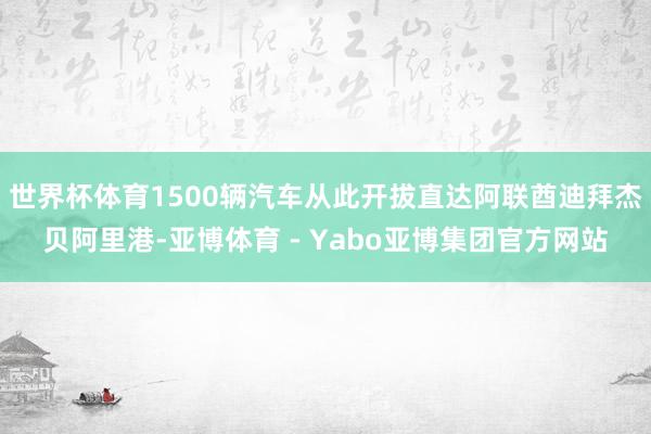世界杯体育1500辆汽车从此开拔直达阿联酋迪拜杰贝阿里港-亚博体育 - Yabo亚博集团官方网站